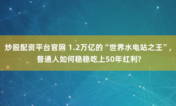 炒股配资平台官网 1.2万亿的“世界水电站之王”, 普通人如何稳稳吃上50年红利?