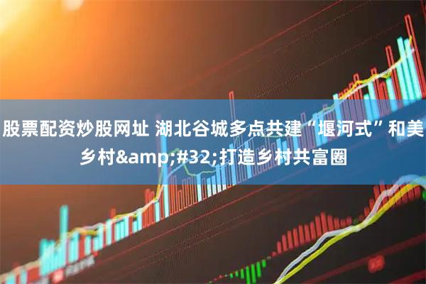 股票配资炒股网址 湖北谷城多点共建“堰河式”和美乡村&#32;打造乡村共富圈