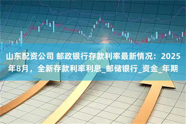 山东配资公司 邮政银行存款利率最新情况：2025年8月，全新存款利率利息_邮储银行_资金_年期