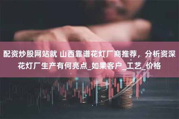 配资炒股网站就 山西靠谱花灯厂商推荐，分析资深花灯厂生产有何亮点_如果客户_工艺_价格