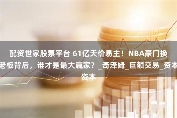 配资世家股票平台 61亿天价易主！NBA豪门换老板背后，谁才是最大赢家？_奇泽姆_巨额交易_资本
